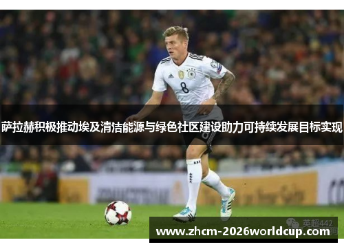 萨拉赫积极推动埃及清洁能源与绿色社区建设助力可持续发展目标实现