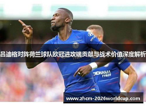 吕迪格对阵荷兰球队欧冠进攻端贡献与战术价值深度解析