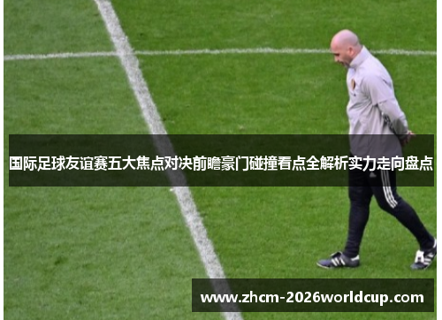 国际足球友谊赛五大焦点对决前瞻豪门碰撞看点全解析实力走向盘点