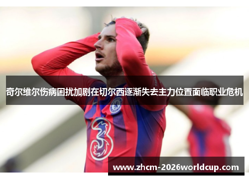 奇尔维尔伤病困扰加剧在切尔西逐渐失去主力位置面临职业危机