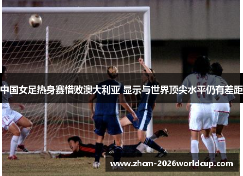 中国女足热身赛惜败澳大利亚 显示与世界顶尖水平仍有差距 中国女足热身赛惜败澳大利亚 显示与世界顶尖水平仍有差距