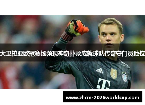 大卫拉亚欧冠赛场频现神奇扑救成就球队传奇守门员地位