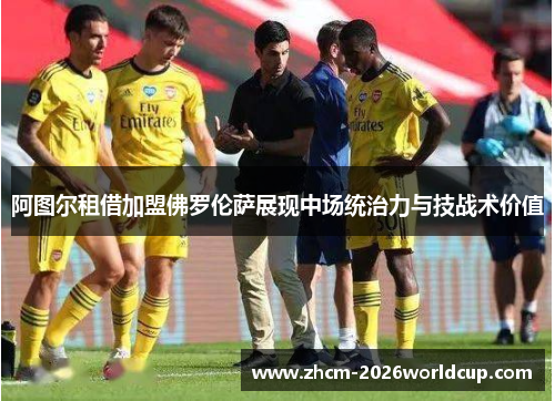 阿图尔租借加盟佛罗伦萨展现中场统治力与技战术价值