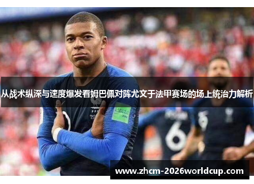 从战术纵深与速度爆发看姆巴佩对阵尤文于法甲赛场的场上统治力解析