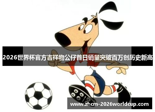 2026世界杯官方吉祥物公仔首日销量突破百万创历史新高 2026世界杯官方吉祥物公仔首日销量突破百万创历史新高