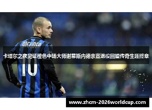 卡塔尔之夜见证橙色中场大师谢幕斯内德亲宣退役回望传奇生涯终章