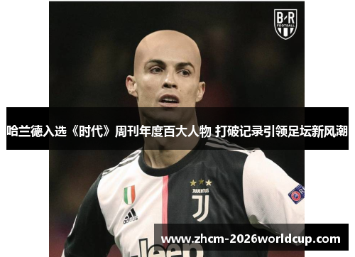 哈兰德入选《时代》周刊年度百大人物 打破记录引领足坛新风潮