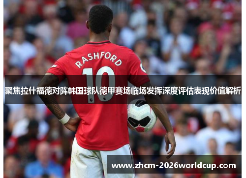 聚焦拉什福德对阵韩国球队德甲赛场临场发挥深度评估表现价值解析